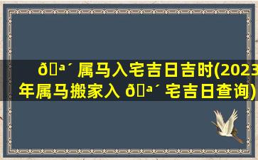 🪴 属马入宅吉日吉时(2023年属马搬家入 🪴 宅吉日查询)